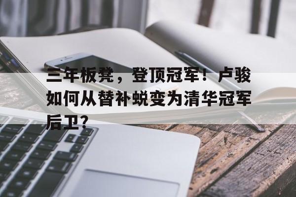 爱游戏体育入口-三年板凳，登顶冠军！卢骏如何从替补蜕变为清华冠军后卫？